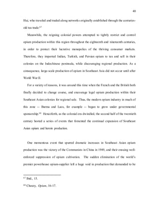 40
Hui, who traveled and traded along networks originally established through the centuries-
old tea trade.67
Meanwhile, the reigning colonial powers attempted to tightly restrict and control
opium production within this region throughout the eighteenth and nineteenth centuries,
in order to protect their lucrative monopolies of the thriving consumer markets.
Therefore, they imported Indian, Turkish, and Persian opium to tax and sell in their
colonies on the Indochinese peninsula, while discouraging regional production. As a
consequence, large-scale production of opium in Southeast Asia did not occur until after
World War II.
For a variety of reasons, it was around this time when the French and the British both
finally decided to change course, and encourage legal opium production within their
Southeast Asian colonies for regional sale. Thus, the modern opium industry in much of
this zone -- Burma and Laos, for example -- began to grow under governmental
sponsorship.68 Henceforth, as the colonial era dwindled, the second half of the twentieth
century hosted a series of events that fomented the continual expansion of Southeast
Asian opium and heroin production.
One momentous event that spurred dramatic increases in Southeast Asian opium
production was the victory of the Communists in China in 1949, and their ensuing well-
enforced suppression of opium cultivation. The sudden elimination of the world’s
premier powerhouse opium-supplier left a huge void in production that demanded to be
67 Ibid., 15.
68 Chouvy, Opium, 16-17.
 