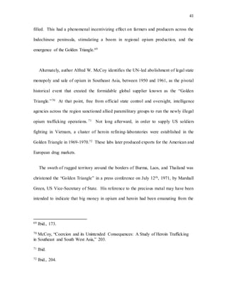 41
filled. This had a phenomenal incentivizing effect on farmers and producers across the
Indochinese peninsula, stimulating a boom in regional opium production, and the
emergence of the Golden Triangle.69
Alternately, author Alfred W. McCoy identifies the UN-led abolishment of legal state
monopoly and sale of opium in Southeast Asia, between 1950 and 1961, as the pivotal
historical event that created the formidable global supplier known as the “Golden
Triangle.”70 At that point, free from official state control and oversight, intelligence
agencies across the region sanctioned allied paramilitary groups to run the newly illegal
opium trafficking operations. 71 Not long afterward, in order to supply US soldiers
fighting in Vietnam, a cluster of heroin refining-laboratories were established in the
Golden Triangle in 1969-1970.72 These labs later produced exports for the American and
European drug markets.
The swath of rugged territory around the borders of Burma, Laos, and Thailand was
christened the “Golden Triangle” in a press conference on July 12th, 1971, by Marshall
Green, US Vice-Secretary of State. His reference to the precious metal may have been
intended to indicate that big money in opium and heroin had been emanating from the
69 Ibid., 173.
70 McCoy, “Coercion and its Unintended Consequences: A Study of Heroin Trafficking
in Southeast and South West Asia,” 203.
71 Ibid.
72 Ibid., 204.
 