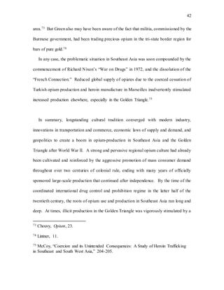 42
area.73 But Green also may have been aware of the fact that militia, commissioned by the
Burmese government, had been trading precious opium in the tri-state border region for
bars of pure gold.74
In any case, the problematic situation in Southeast Asia was soon compounded by the
commencement of Richard Nixon’s “War on Drugs” in 1972, and the dissolution of the
“French Connection.” Reduced global supply of opiates due to the coerced cessation of
Turkish opium production and heroin manufacture in Marseilles inadvertently stimulated
increased production elsewhere, especially in the Golden Triangle.75
In summary, longstanding cultural tradition converged with modern industry,
innovations in transportation and commerce, economic laws of supply and demand, and
geopolitics to create a boom in opium-production in Southeast Asia and the Golden
Triangle after World War II. A strong and pervasive regional opium culture had already
been cultivated and reinforced by the aggressive promotion of mass consumer demand
throughout over two centuries of colonial rule, ending with many years of officially
sponsored large-scale production that continued after independence. By the time of the
coordinated international drug control and prohibition regime in the latter half of the
twentieth century, the roots of opium use and production in Southeast Asia ran long and
deep. At times, illicit production in the Golden Triangle was vigorously stimulated by a
73 Chouvy, Opium, 23.
74 Lintner, 11.
75 McCoy, “Coercion and its Unintended Consequences: A Study of Heroin Trafficking
in Southeast and South West Asia,” 204-205.
 