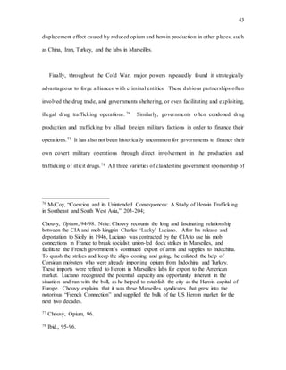43
displacement effect caused by reduced opium and heroin production in other places, such
as China, Iran, Turkey, and the labs in Marseilles.
Finally, throughout the Cold War, major powers repeatedly found it strategically
advantageous to forge alliances with criminal entities. These dubious partnerships often
involved the drug trade, and governments sheltering, or even facilitating and exploiting,
illegal drug trafficking operations. 76 Similarly, governments often condoned drug
production and trafficking by allied foreign military factions in order to finance their
operations.77 It has also not been historically uncommon for governments to finance their
own covert military operations through direct involvement in the production and
trafficking of illicit drugs.78 All three varieties of clandestine government sponsorship of
76 McCoy, “Coercion and its Unintended Consequences: A Study of Heroin Trafficking
in Southeast and South West Asia,” 203-204;
Chouvy, Opium, 94-98. Note: Chouvy recounts the long and fascinating relationship
between the CIA and mob kingpin Charles ‘Lucky’ Luciano. After his release and
deportation to Sicily in 1946, Luciano was contracted by the CIA to use his mob
connections in France to break socialist union-led dock strikes in Marseilles, and
facilitate the French government’s continued export of arms and supplies to Indochina.
To quash the strikes and keep the ships coming and going, he enlisted the help of
Corsican mobsters who were already importing opium from Indochina and Turkey.
These imports were refined to Heroin in Marseilles labs for export to the American
market. Luciano recognized the potential capacity and opportunity inherent in the
situation and ran with the ball, as he helped to establish the city as the Heroin capital of
Europe. Chouvy explains that it was these Marseilles syndicates that grew into the
notorious “French Connection” and supplied the bulk of the US Heroin market for the
next two decades.
77 Chouvy, Opium, 96.
78 Ibid., 95-96.
 