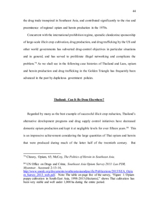 44
the drug trade transpired in Southeast Asia, and contributed significantly to the rise and
preeminence of regional opium and heroin production in the 1970s.
Concurrent with the international prohibition regime, sporadic clandestine sponsorship
of large-scale illicit crop cultivation, drug production, and drug trafficking by the US and
other world governments has subverted drug-control objectives in particular situations
and in general, and has served to proliferate illegal networking and complicate the
problem.79 As we shall see in the following case histories of Thailand and Laos, opium
and heroin production and drug trafficking in the Golden Triangle has frequently been
advanced in the past by duplicitous government policies.
Thailand: Can It Be Done Elsewhere?
Regarded by many as the best example of successful illicit crop reduction, Thailand’s
alternative development programs and drug supply control initiatives have decreased
domestic opium production and kept it at negligible levels for over fifteen years.80 This
is an impressive achievement considering the large quantities of Thai opium and heroin
that were produced during much of the latter half of the twentieth century. But
79 Chouvy, Opium, 65; McCoy, The Politics of Heroin in Southeast Asia.
80 UN Office on Drugs and Crime, Southeast Asia Opium Survey 2013: Lao PDR,
Myanmar. Accessed 2-13-14,
http://www.unodc.org/documents/southeastasiaandpacific/Publications/2013/SEA_Opiu
m_Survey_2013_web.pdf. Note: The table on page five of the survey, “Figure 1: Opium
poppy cultivation in South-East Asia, 1998-2013 (Hectares),” shows Thai cultivation has
been very stable and well under 1,000 ha during the entire period.
 