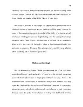 45
Thailand’s significance in the Southeast Asian drug trade was not limited simply to that
of opium supplier. Thailand was also the main headquarters and trafficking hub for the
heroin kingpins and financiers of the Golden Triangle for many years.
The successful reduction of illicit crops and suppression of opium production in
Thailand is the issue of main interest here, not Thai drug trafficking per se. However, the
nature of the research requires one to be mindful of the totality of an historic national
involvement with drug production and drug trafficking, since they are all parts of a larger
integrated whole. This complex interrelatedness is illustrated in the immediately
following brief overview of all Thai activity related to illegal opium and heroin, from
cultivation to commerce. Thereupon, Thai opium production and illicit crop reduction
efforts specifically will be examined in greater detail.
Thailand and the Triangle
The zone known as the Golden Triangle, and most of the rest of the Indochinese
peninsula, collectively experienced a series of events in the late twentieth century that
continually facilitated expansion of illegal opium and heroin industries. Some of the
major events were discussed above, in the sectional introduction to Southeast Asian drug
production. But in addition, Burma, Laos, and Thailand each possessed their own unique
cultural, economic, and political conditions, and were influenced by their own unique
historical events, that guided their involvement in the drug trade. In Thailand, members
 