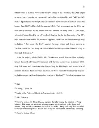 48
tribal farmers to increase poppy cultivation.86 Settled in the Shan hills, the KMT forged
an even closer, long-lasting commercial and military relationship with Field Marshall
Phin.87 Sporadically attacking Chinese Communist troops in futile raids back across the
border, these KMT soldiers had the approval of the Thai government and the CIA, and
were chiefly financed by the opium trade and Taiwan for many years.88 After 1961,
when the Chinese Republic cut off nearly all funding for the far-flung units of the 93rd,
most units that remained on the peninsula supported themselves exclusively through drug
trafficking. 89 For years, the KMT secured Burmese opium and heroin exports to
Thailand, where the Thai Army and Police helped Teochiu operatives ship them safely to
their final destinations.90
After the majority of the KMT’s 93rd Division was routed from the Shan region by
tens of thousands of Chinese Communists and Burmese Army troops in January 1961,
they fled south, and established new bases along the Thai border and in the hills of
northern Thailand. From their new positions, the KMT were able to effectively regulate
trafficking routes and heavily tax opium heading to Thailand.91 Coordinating operations
86 Ibid.
87 Chouvy, Opium, 68.
88 McCoy, The Politics of Heroin in Southeast Asia, 126-145.
89 Ibid., 318-319.
90 Chouvy, Opium, 69. Note: Chouvy explains that after seizing the position of Prime
Minister, Phin made his son-in-law director-general of the national police force, and
another crony became commander-in-chief of the armies. Drug trafficking had ascended
to the very top of the political ladder, backed by law enforcement and military leadership.
91 Chouvy, Opium, 65-66.
 
