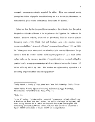 4
commodity consumerism steadily engulfed the globe. These unprecedented events
presaged the advent of popular recreational drug use as a worldwide phenomenon, as
more and more goods became commoditized and available for purchase.3
Opium is a drug that has been used in various cultures for millennia, from the ancient
Babylonian civilization of Sumer, to the Assyrians and the Egyptians, the Greeks and the
Romans. In recent centuries, opium use has periodically flourished in niche cultures
throughout much of the Middle East and Southeast Asia, often creating sizable
populations of addicts.4 As a result of Britain’s notorious Opium Wars of 1839 and 1856,
the Chinese government was coerced into allowing regular massive shipments of foreign
opium to flood the country, steadily inundating the population. 5 As a result of this
malign trade, and the enormous quantities of opium the state was eventually obliged to
produce in order to supply runaway demand, their society was burdened with about 13.5
million suffering addicts by 1906. This number was approximately equivalent to a
devastating 27 percent of their adult male population.6
3 Toby Seddon, A History of Drugs, (New York, New York: Routledge, 2010), 130-132.
4 Pierre-Arnaud Chouvy, Opium: Uncovering the Politics of Poppy (Cambridge,
Massachusetts: Harvard University Press, 2010), 1-7.
5 Ibid., 104.
6 Afred W. McCoy, “Coercion and its Unintended Consequences: A Study of Trafficking
in Southeast and South West Asia,” Crime, Law, and Social Change, No.33 (2000), 198.
Note: McCoy observes that in 1906, China imported about 4,000 tons of opium, and
domestically produced 35,000 tons. In this peak year, their harvest was tantamount to
Japan’s 31,000 ton tea trade, or Brazil’s 39,000 ton cocoa production.
 