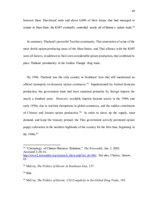 49
between these Thai-based units and about 6,000 of their troops that had managed to
remain in Shan State, the KMT eventually controlled nearly all of Burma’s opium trade.92
In summary, Thailand’s powerful Teochiu community, Thai annexation of some of the
most fertile opium-producing areas of the Shan States, and Thai alliance with the KMT
were all factors, in addition to their own considerable opium production, that combined to
place Thailand prominently in the Golden Triangle drug trade.
By 1946, Thailand was the only country in Southeast Asia that still maintained an
official monopoly on domestic opium commerce.93 Supplemented by limited domestic
production, the government trade had been sustained primarily by foreign imports for
nearly a hundred years. However, available imports became scarce in the 1940s and
early 1950s, due to wartime disruptions in global commerce, and the sudden curtailment
of Chinese and Iranian opium production. 94 In order to shore up the supply, meet
demand, and keep the treasury primed, the Thai government actively promoted opium
poppy cultivation in the northern highlands of the country for the first time, beginning in
the 1940s.95
92 “Chronology of Chinese-Burmese Relations,” The Irrawaddy, Jan. 1, 2003.
Accessed 2-20-14,
http://www2.irrawaddy.org/research_show.php?art_id=446; See also, Chouvy, Opium,
65.
93 McCoy, The Politics of Heroin in Southeast Asia, 137.
94 Ibid.
95 McCoy, The Politics of Heroin: CIA Complicity in the Global Drug Trade, 103.
 