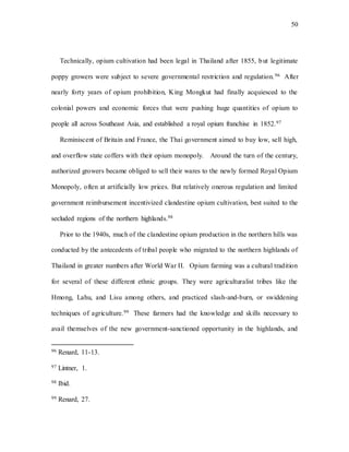 50
Technically, opium cultivation had been legal in Thailand after 1855, but legitimate
poppy growers were subject to severe governmental restriction and regulation.96 After
nearly forty years of opium prohibition, King Mongkut had finally acquiesced to the
colonial powers and economic forces that were pushing huge quantities of opium to
people all across Southeast Asia, and established a royal opium franchise in 1852.97
Reminiscent of Britain and France, the Thai government aimed to buy low, sell high,
and overflow state coffers with their opium monopoly. Around the turn of the century,
authorized growers became obliged to sell their wares to the newly formed Royal Opium
Monopoly, often at artificially low prices. But relatively onerous regulation and limited
government reimbursement incentivized clandestine opium cultivation, best suited to the
secluded regions of the northern highlands.98
Prior to the 1940s, much of the clandestine opium production in the northern hills was
conducted by the antecedents of tribal people who migrated to the northern highlands of
Thailand in greater numbers after World War II. Opium farming was a cultural tradition
for several of these different ethnic groups. They were agriculturalist tribes like the
Hmong, Lahu, and Lisu among others, and practiced slash-and-burn, or swiddening
techniques of agriculture.99 These farmers had the knowledge and skills necessary to
avail themselves of the new government-sanctioned opportunity in the highlands, and
96 Renard, 11-13.
97 Lintner, 1.
98 Ibid.
99 Renard, 27.
 