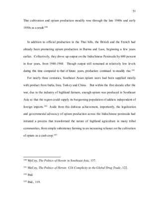 51
Thai cultivation and opium production steadily rose through the late 1940s and early
1950s as a result.100
In addition to official production in the Thai hills, the British and the French had
already been promoting opium production in Burma and Laos, beginning a few years
earlier. Collectively, they drove up output on the Indochinese Peninsula by 600 percent
in four years, from 1940-1944. Though output still remained at relatively low levels
during this time compared to that of future years, production continued to steadily rise.101
For nearly three centuries, Southeast Asian opium users had been supplied mostly
with product from India, Iran, Turkey and China. But within the first decade after the
war, due to the industry of highland farmers, enough opium was produced in Southeast
Asia so that the region could supply its burgeoning population of addicts independent of
foreign imports.102 Aside from this dubious achievement, importantly, the legalization
and governmental advocacy of opium production across the Indochinese peninsula had
initiated a process that transformed the nature of highland agriculture in many tribal
communities, from simple subsistence farming to an increasing reliance on the cultivation
of opium as a cash crop.103
100 McCoy, The Politics of Heroin in Southeast Asia, 137.
101 McCoy, The Politics of Heroin: CIA Complicity in the Global Drug Trade, 122.
102 Ibid.
103 Ibid., 119.
 