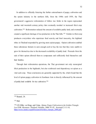 52
In addition to officially fostering the further entrenchment of poppy cultivation and
the opium industry in the northern hills, from the 1940s until 1959, the Thai
government’s aggressive reforestation of fallow rice fields in the region represented
another mid twentieth century policy that eventually resulted in increased illicit crop
cultivation.104 Reforestation reduced the amount of available paddy land, and eventually
created a significant shortage of rice production in the Thai hills.105 Similar to illicit crop
producers everywhere who experience food scarcity and food insecurity, the highland
tribes in Thailand responded by growing more opium poppy. Opium cultivation enabled
these subsistence farmers to earn enough cash to buy the rice that they were unable to
grow for themselves due to the decreased availability of paddy land. Proceeds from the
sale of their opium allowed them to compensate and sufficiently feed themselves and
their families.
Through their reforestation operations, the Thai government not only reenergized
illicit production in the highlands, but also reinforced rural dependency on opium as a
vital cash crop. These conclusions are generally supported by the, which found that the
level of opium poppy cultivation in Southeast Asia is directly influenced by the amount
of paddy land available for rice cultivation.106
104 Renard, 28.
105 Ibid.
106 UN Office on Drugs and Crime, Opium Poppy Cultivation in the Golden Triangle:
Lao PDR, Myanmar, Thailand, October, 2006: 91-92. Accessed 2-11-14,
https://www.unodc.org/pdf/research/Golden_triangle_2006.pdf.
 