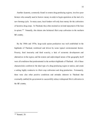 53
Another dynamic, commonly found in remote drug-producing regions, involves poor
farmers who annually need to borrow money in order to begin operations at the start of a
new farming cycle. In many cases, local lenders will only loan money for the cultivation
of lucrative drug crops. In Thailand, they often insisted on in-kind repayment of the loan
in opium.107 Naturally, this dictate also bolstered illicit crop cultivation in the northern
hill country.
By the 1960s and 1970s, large-scale opium production was well established in the
highlands of Thailand, reinforced and driven by some typical environmental factors.
Poverty, food insecurity and food scarcity, a lack of economic development and
alternatives in the region, and the remote and undeveloped nature of the geography itself
were all conditions that predominated in the northern highlands of Thailand. All of these
characteristics conform to the ideal type of a drug-producing region or nation, and create
a setting highly conducive to illicit crop cultivation and drug production. Fortunately,
there were also other positive conditions and attitudes inherent in Thailand that
eventually enabled the government to successfully reduce widespread illicit cultivation in
the hill country.
107 Renard, 28.
 