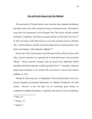 54
Slow and Steady Change in the Thai Highlands
The government of Thailand became more concerned about highland development
and tribal activity in the 1950s, primarily for reasons of national security. They began to
worry about the estrangement of the hill people from Thai society, and their possible
inclination to sympathize with militant insurgents spilling over the border from Laos.108
In 1965, the loyalty of hill tribes became an even more pressing concern in Thailand,
after a violent homegrown guerilla movement emerged from its training grounds in the
forests and mountains of the northeastern highlands.109
Poverty and a lack of development in the hills preserved the cultural isolation of the
tribes, and their alienation was augmented by an adversarial tension with government
officials. Mutual animosity increased when the Royal Forest Department (RFD)
intensified reforestation operations in tribal agricultural areas.110 Eventually, widespread
illegal opium production in the northern hills also became a concern after national
prohibition in 1959.
Through the intervening years, a hodgepodge of various special projects were set up
through designated governmental departments for highland development and tribal
welfare. However, at this time there was no overarching grand strategy for
comprehensive highland development. Committees came and went, but no real headway
108 Ibid., 5-6.
109 Thomas, 17.
110 Renard, 5.
 
