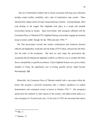 58
One set of interrelated variables that is closely associated with drug crop cultivation
includes armed conflict, instability, and a lack of authoritative state control. These
characteristics plague nearly all major drug-producing countries. Correspondingly, illicit
crop farming in the rugged Thai highlands took place in a rough and unstable
environment during its heyday. Apart from battles with insurgents affiliated with the
Communist Party of Thailand (CPT), highland Hmong occasionally engaged government
troops in armed conflict through the late 1960s and early 1970s.120
The Thai government worried that routine confrontation and animosity between
officials and highlanders could play into the hands of CPT rebels, and push the hill tribes
into the ranks of the insurgency. But from an early stage, the government also
recognized that developing the highlands could be an effective way to insulate hill tribes
from a susceptibility to guerilla recruitment. If poor highland farmers were given a better
standard of living, the opportunity cost of joining guerilla activity might become
discouragingly high.
Meanwhile, the Communist Party of Thailand steadily built a movement within the
nation that acquired a powerful momentum after a military crackdown on student
demonstrators and consequent seizure of power in October 1976. 121 The insurgency
spread from the northeast to other regions of the country, and added armed cadres at a
rate averaging 6 to 10 percent per year. At the close of 1978, the movement had almost
120 Ibid., 5.
121 Thomas, 17.
 