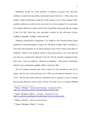 5
Repeatedly, around the world, problems of addiction increased with successive
syntheses of opium into powerfully concentrated opiate derivatives. Often, these new
products rapidly proliferated around the world causing severe societal damage before
possible ramifications could even be conceived of, let alone prepared for or prevented.
For example, addiction to opiates soared in the United States during and after the carnage
of the Civil War, when they were prescribed routinely for the alleviation of pain,
resulting in thousands of addicts, north and south.7
Originally synthesized by Englishman C. R. Wright in 1874, Heinrich Dreser began
production of diacetylmorphine, or heroin, for The Bayer Company labs in Germany in
1895 after discovering that its use did not produce some of the common side effects of
morphine.8 Based on the qualified validity of those observations, a few years later the
new drug was commercially marketed in the US with the tragically exaggerated claim
that it was a “safe, non-addictive” alternative to morphine.” This promise immediately
attracted scores of desperate morphine addicts and doctors alike.9
The US Congress assumed more active control over the manufacture and sale of
opiates with the Pure Food and Drug Act in 1906, and the Harrison Narcotics Act in
1914.10 But the government had been regrettably slow to respond to years of steadily
growing drug addiction in the country, and by 1925 there were an estimated 200,000
7 “History of Heroin,” Narconon International. Accessed 4-22-14,
http://www.narconon.org/drug-information/heroin-history.html.
8 “Opium Throughout History,” Frontline. Accessed 4-22-14,
http://www.pbs.org/wgbh/pages/frontline/shows/heroin/etc/history.html.
9 “History of Heroin,” Narconon International.
10 “Opium Throughout History,” Frontline.
 