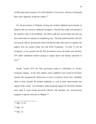 59
14,000 armed cadres located in 52 of the Thailand’s 72 provinces, with tens of thousands
more active supporters around the country.122
For the government of Thailand, securing the northern highland region became an
objective that was crucial to ending the insurgency. Guerilla base camps still operated in
the sheltered wilds of the northlands, and rebels could also mount attacks and then run
across the border for sanctuary in neighboring Laos. The long northern border with Laos
was beyond effective government control and had provided rebel access to supplies and
support from the Laotian Pathet Lao and North Vietnamese. In order to end the
insurgency, it was essential that the Thai government secure the border area and deny
CPT rebels unhindered northern passage to supply depots and training operations in
Laos.123
Finally, around 1979, the Thai government began to reformulate its counter-
insurgency strategy. In the early eighties, policy guidelines were issued by the prime
minister that deemphasized militarization in favor of political tactics and a redoubled
effort to better develop the northern highlands, as well as other impoverished rural
regions of the country. In an attempt to undercut popular support for the rebels, attempts
were made to expel corrupt provincial officials, and introduce new socioeconomic
programs to help the rural poor in Thailand.124
122 Ibid., 17-18.
123 Ibid., 19.
124 Ibid., 21.
 