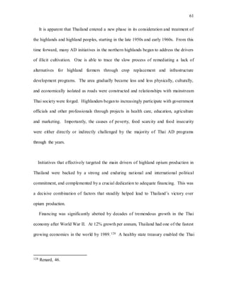 61
It is apparent that Thailand entered a new phase in its consideration and treatment of
the highlands and highland peoples, starting in the late 1950s and early 1960s. From this
time forward, many AD initiatives in the northern highlands began to address the drivers
of illicit cultivation. One is able to trace the slow process of remediating a lack of
alternatives for highland farmers through crop replacement and infrastructure
development programs. The area gradually became less and less physically, culturally,
and economically isolated as roads were constructed and relationships with mainstream
Thai society were forged. Highlanders began to increasingly participate with government
officials and other professionals through projects in health care, education, agriculture
and marketing. Importantly, the causes of poverty, food scarcity and food insecurity
were either directly or indirectly challenged by the majority of Thai AD programs
through the years.
Initiatives that effectively targeted the main drivers of highland opium production in
Thailand were backed by a strong and enduring national and international political
commitment, and complemented by a crucial dedication to adequate financing. This was
a decisive combination of factors that steadily helped lead to Thailand’s victory over
opium production.
Financing was significantly abetted by decades of tremendous growth in the Thai
economy after World War II. At 12% growth per annum, Thailand had one of the fastest
growing economies in the world by 1989.128 A healthy state treasury enabled the Thai
128 Renard, 46.
 
