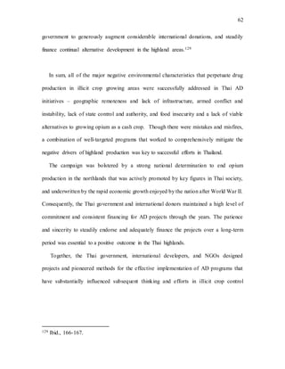 62
government to generously augment considerable international donations, and steadily
finance continual alternative development in the highland areas.129
In sum, all of the major negative environmental characteristics that perpetuate drug
production in illicit crop growing areas were successfully addressed in Thai AD
initiatives – geographic remoteness and lack of infrastructure, armed conflict and
instability, lack of state control and authority, and food insecurity and a lack of viable
alternatives to growing opium as a cash crop. Though there were mistakes and misfires,
a combination of well-targeted programs that worked to comprehensively mitigate the
negative drivers of highland production was key to successful efforts in Thailand.
The campaign was bolstered by a strong national determination to end opium
production in the northlands that was actively promoted by key figures in Thai society,
and underwritten by the rapid economic growth enjoyed by the nation after World War II.
Consequently, the Thai government and international donors maintained a high level of
commitment and consistent financing for AD projects through the years. The patience
and sincerity to steadily endorse and adequately finance the projects over a long-term
period was essential to a positive outcome in the Thai highlands.
Together, the Thai government, international developers, and NGOs designed
projects and pioneered methods for the effective implementation of AD programs that
have substantially influenced subsequent thinking and efforts in illicit crop control
129 Ibid., 166-167.
 