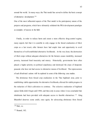 63
around the world. In many ways, the Thai model has served to define the basic concept
of alternative development.130
One of the most influential aspects of the Thai model is the participatory nature of the
projects and programs, which have ultimately validated the PRA development paradigm
as examples of success in the field.
Finally, in order to reduce harm and create a more effective drug-control regime,
many experts feel that it is sensible to only engage in the forced eradication of illicit
crops as a last resort, after farmers have had ample time and opportunity to avail
themselves of well-established alternative livelihoods. At the very least, the destruction
of illicit crops without adequate alternatives for the farmers causes instability, increased
poverty, increased food insecurity and misery. Historically, governments have often
placed a higher priority on political expediency and destroyed the crops of desperate
peasants who have not had access to alternative means of livelihood. The repercussions
of such ill-advised actions will be explored in some of the following case studies.
The abstinence from forced crop eradication in the Thai highland zone, prior to
establishing viable opportunities for alternative livelihoods, allowed for stable progress in
the reduction of illicit cultivation to continue. The selective eradication of highland
opium fields didn’t begin until 1984, and then only in areas where it was concluded that
inhabitants had been provided with adequate access to feasible alternatives. 131 King
Bhumibol deserves some credit, once again, for advocating abstinence from forced
130 Ibid., xv.
131 Renard, 102.
 