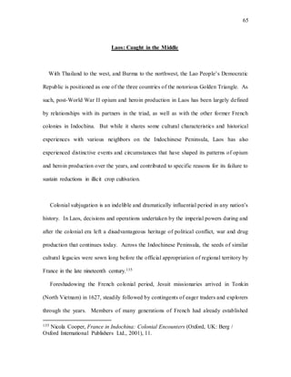 65
Laos: Caught in the Middle
With Thailand to the west, and Burma to the northwest, the Lao People’s Democratic
Republic is positioned as one of the three countries of the notorious Golden Triangle. As
such, post-World War II opium and heroin production in Laos has been largely defined
by relationships with its partners in the triad, as well as with the other former French
colonies in Indochina. But while it shares some cultural characteristics and historical
experiences with various neighbors on the Indochinese Peninsula, Laos has also
experienced distinctive events and circumstances that have shaped its patterns of opium
and heroin production over the years, and contributed to specific reasons for its failure to
sustain reductions in illicit crop cultivation.
Colonial subjugation is an indelible and dramatically influential period in any nation’s
history. In Laos, decisions and operations undertaken by the imperial powers during and
after the colonial era left a disadvantageous heritage of political conflict, war and drug
production that continues today. Across the Indochinese Peninsula, the seeds of similar
cultural legacies were sown long before the official appropriation of regional territory by
France in the late nineteenth century.135
Foreshadowing the French colonial period, Jesuit missionaries arrived in Tonkin
(North Vietnam) in 1627, steadily followed by contingents of eager traders and explorers
through the years. Members of many generations of French had already established
135 Nicola Cooper, France in Indochina: Colonial Encounters (Oxford, UK: Berg /
Oxford International Publishers Ltd., 2001), 11.
 