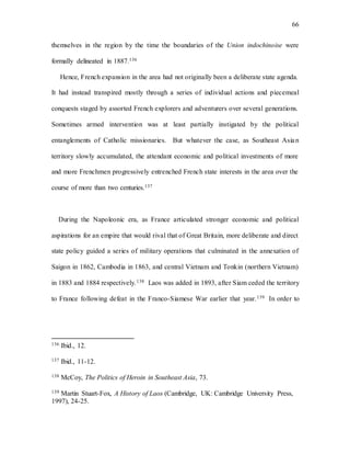 66
themselves in the region by the time the boundaries of the Union indochinoise were
formally delineated in 1887.136
Hence, French expansion in the area had not originally been a deliberate state agenda.
It had instead transpired mostly through a series of individual actions and piecemeal
conquests staged by assorted French explorers and adventurers over several generations.
Sometimes armed intervention was at least partially instigated by the political
entanglements of Catholic missionaries. But whatever the case, as Southeast Asian
territory slowly accumulated, the attendant economic and political investments of more
and more Frenchmen progressively entrenched French state interests in the area over the
course of more than two centuries.137
During the Napoleonic era, as France articulated stronger economic and political
aspirations for an empire that would rival that of Great Britain, more deliberate and direct
state policy guided a series of military operations that culminated in the annexation of
Saigon in 1862, Cambodia in 1863, and central Vietnam and Tonkin (northern Vietnam)
in 1883 and 1884 respectively.138 Laos was added in 1893, after Siam ceded the territory
to France following defeat in the Franco-Siamese War earlier that year.139 In order to
136 Ibid., 12.
137 Ibid., 11-12.
138 McCoy, The Politics of Heroin in Southeast Asia, 73.
139 Martin Stuart-Fox, A History of Laos (Cambridge, UK: Cambridge University Press,
1997), 24-25.
 
