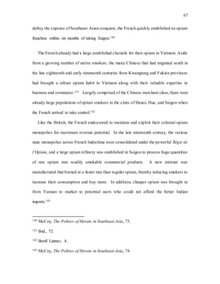 67
defray the expense of Southeast Asian conquest, the French quickly established an opium
franchise within six months of taking Saigon.140
The French already had a large established clientele for their opium in Vietnam. Aside
from a growing number of native smokers, the many Chinese that had migrated south in
the late eighteenth and early nineteenth centuries from Kwangtung and Fukien provinces
had brought a robust opium habit to Vietnam along with their valuable expertise in
business and commerce.141 Largely comprised of the Chinese merchant class, there were
already large populations of opium smokers in the cities of Hanoi, Hue, and Saigon when
the French arrived to take control.142
Like the British, the French endeavored to maintain and exploit their colonial opium
monopolies for maximum revenue potential. In the late nineteenth century, the various
state monopolies across French Indochina were consolidated under the powerful Régie de
l’Opium, and a large opium refinery was established in Saigon to process huge quantities
of raw opium into readily smokable commercial products. A new mixture was
manufactured that burned at a faster rate than regular opium, thereby inducing smokers to
increase their consumption and buy more. In addition, cheaper opium was brought in
from Yunnan to market to potential users who could not afford the better Indian
imports.143
140 McCoy, The Politics of Heroin in Southeast Asia, 73.
141 Ibid., 72.
142 Bertil Lintner, 4.
143 McCoy, The Politics of Heroin in Southeast Asia, 74.
 