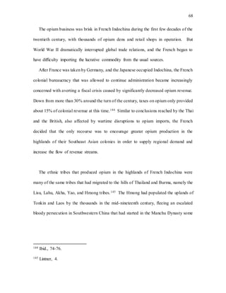 68
The opium business was brisk in French Indochina during the first few decades of the
twentieth century, with thousands of opium dens and retail shops in operation. But
World War II dramatically interrupted global trade relations, and the French began to
have difficulty importing the lucrative commodity from the usual sources.
After France was taken by Germany, and the Japanese occupied Indochina, the French
colonial bureaucracy that was allowed to continue administration became increasingly
concerned with averting a fiscal crisis caused by significantly decreased opium revenue.
Down from more than 30% around the turn of the century, taxes on opium only provided
about 15% of colonial revenue at this time.144 Similar to conclusions reached by the Thai
and the British, also affected by wartime disruptions to opium imports, the French
decided that the only recourse was to encourage greater opium production in the
highlands of their Southeast Asian colonies in order to supply regional demand and
increase the flow of revenue streams.
The ethnic tribes that produced opium in the highlands of French Indochina were
many of the same tribes that had migrated to the hills of Thailand and Burma, namely the
Lisu, Lahu, Akha, Yao, and Hmong tribes.145 The Hmong had populated the uplands of
Tonkin and Laos by the thousands in the mid-nineteenth century, fleeing an escalated
bloody persecution in Southwestern China that had started in the Manchu Dynasty some
144 Ibid., 74-76.
145 Lintner, 4.
 