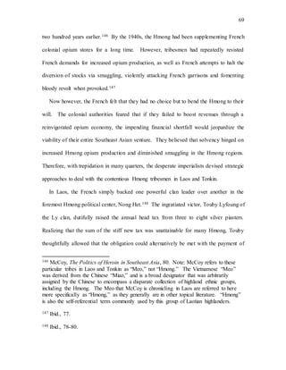 69
two hundred years earlier.146 By the 1940s, the Hmong had been supplementing French
colonial opium stores for a long time. However, tribesmen had repeatedly resisted
French demands for increased opium production, as well as French attempts to halt the
diversion of stocks via smuggling, violently attacking French garrisons and fomenting
bloody revolt when provoked.147
Now however, the French felt that they had no choice but to bend the Hmong to their
will. The colonial authorities feared that if they failed to boost revenues through a
reinvigorated opium economy, the impending financial shortfall would jeopardize the
viability of their entire Southeast Asian venture. They believed that solvency hinged on
increased Hmong opium production and diminished smuggling in the Hmong regions.
Therefore, with trepidation in many quarters, the desperate imperialists devised strategic
approaches to deal with the contentious Hmong tribesmen in Laos and Tonkin.
In Laos, the French simply backed one powerful clan leader over another in the
foremost Hmong political center, Nong Het.148 The ingratiated victor, Touby Lyfoung of
the Ly clan, dutifully raised the annual head tax from three to eight silver piasters.
Realizing that the sum of the stiff new tax was unattainable for many Hmong, Touby
thoughtfully allowed that the obligation could alternatively be met with the payment of
146 McCoy, The Politics of Heroin in Southeast Asia, 80. Note: McCoy refers to these
particular tribes in Laos and Tonkin as “Meo,” not “Hmong.” The Vietnamese “Meo”
was derived from the Chinese “Miao,” and is a broad designator that was arbitrarily
assigned by the Chinese to encompass a disparate collection of highland ethnic groups,
including the Hmong. The Meo that McCoy is chronicling in Laos are referred to here
more specifically as “Hmong,” as they generally are in other topical literature. “Hmong”
is also the self-referential term commonly used by this group of Laotian highlanders.
147 Ibid., 77.
148 Ibid., 78-80.
 