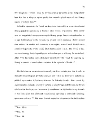 70
three kilograms of opium. Since the previous average per capita harvest had probably
been less than a kilogram, opium production suddenly spiked across all the Hmong
regions of northern Laos.149
In Tonkin, by contrast, the French had long been frustrated by a lack of consolidated
Hmong population centers and a dearth of tribal political organization. There simply
were not any political strongmen among the Hmong groups there for the colonialists to
co-opt. But the ethnic Tai that populated the lowland valleys maintained effective control
over most of the markets and commerce in the region, so the French focused on an
alliance with powerful White Tai and Black Tai leaders in Tonkin. This proved to be a
successful strategy for the imperial power, at least in regard to achieving the task at hand.
After 1940, Tai leaders were substantially rewarded by the French for coercing the
Hmong to produce increased volumes of opium in the highlands of Tonkin.150
The decisions and maneuvers undertaken by the French during this time in order to
stimulate increased opium production in Laos and Tonkin had tremendous cultural and
political repercussions in Southeast Asia over the following decades. For example, by
engineering this particular solution to wartime opium shortages in Indochina, the French
reinforced the fateful process that eventually transformed the highland economy in much
of their jurisdiction from one based on subsistence agriculture to one based on farming
opium as a cash crop.151 This was a dramatic antecedent phenomenon that facilitated the
149 Ibid., 83-84
150 Ibid., 86.
151 Ibid., 84.
 