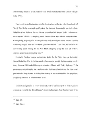 71
exponentially increased opium production and heroin manufacture in the Golden Triangle
in the 1960s.
French policies and tactics developed to boost opium production after the outbreak of
World War II also produced ramifications that factored dramatically into both of the
Indochina Wars. In Laos, the way that the colonialists had favored Touby Lyfoung over
the other clan’s leader, Lo Faydang, made enemies of the loser and his many clansmen.
Consequently, Faydang was able to persuade many Hmong to follow him to Vietnam
where they aligned with the Viet Minh against the French. Over time, he continued to
successfully enlist Hmong for the Viet Minh, allegedly using the issue of Touby’s
onerous opium tax as a recruiting tool.152
Eventually Faydang became an important leader for the Pathet Lao, and during the
Second Indochina War he led thousands of communist guerilla fighters against nearly
thirty thousand CIA-backed Hmong mercenaries affiliated with Touby Lyfoung.153 By
propping up and privileging one clan leader over the leader of a rival clan, the French had
precipitated a deep division in the highland Hmong in much of Indochina that played out
in opposing alliances in both Indochina Wars.
Colonial arrangements to secure increased postwar opium output in Tonkin proved
even more pivotal to the fate of France’s tenure in Southeast Asia than their activity in
152 Ibid., 85.
153 Ibid., 78-85.
 