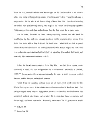 72
Laos. In 1954, as the First Indochina War dragged on, the French decided to put all their
chips on a battle in the remote mountains of northwestern Tonkin. There they planned a
major defeat for the Viet Minh, in the valley of Dien Bien Phu. But the surrounding
mountains were populated by Hmong who despised the French for having employed the
Tai to oppress them, and cheat and underpay them for their opium for so many years.
Prior to battle, thousands of these Hmong reportedly assisted the Viet Minh in
establishing the best and most strategic positions on the mountain ridges around Dien
Bien Phu, from which they delivered the fatal blow. Motivated by their acquired
animosity for the colonialists, the Hmong of northwestern Tonkin helped the Viet Minh
win perhaps the most decisive battle of the First Indochina War, defeat the French, and
officially drive them out of Southeast Asia.154
Before the French denouement at Dien Bien Phu, Laos had been granted semi-
autonomy in 1950, and full independence as a constitutional monarchy in October,
1953.155 Subsequently, the government struggled for years to unify opposing political
interests amidst domestic and regional upheaval.
French defeat in Indochina ushered in an era of more direct involvement for the
United States government in its mission to contain communism in Southeast Asia. But
along with pre-drawn lines of engagement, the US also inherited an environment that
contained resilient subcultures and coveted illicit enterprises based on opium, and
increasingly, on heroin production. Eventually elements of the US government would
154 Ibid., 86-87.
155 Stuart-Fox, 59.
 