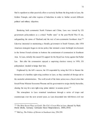 73
find it expedient to either passively allow or actively facilitate the drug trade in Laos, the
Golden Triangle, and other regions of Indochina in order to further several different
political and military objectives.
Bordering both communist North Vietnam and China, Laos was viewed by US
government policymakers as a critical “buffer state” in the post-World War II era,
safeguarding the status of Thailand and the rest of non-communist Southeast Asia.156
Likewise interested in maintaining a friendly government in South Vietnam, after 1954
American strategists began to devise policy that initiated a more forthright involvement
in the former French colonies to buttress the containment of communism in Southeast
Asia. In Laos, initially this meant US support for the Royal Lao Army against the Pathet
Lao. But after the communists enjoyed a surprising election victory in 1958, US
policymakers decided to hedge their bets.
Frightened by the left’s success, the US responded by using the CIA to finance the
formation of a hardline right-wing coalition in Laos, as they curtailed all foreign aid to
the neutralist administration. The swift result of the latter action was a fiscal crisis that
forced Prime Minister Souvanna Phouma and his government to resign shortly thereafter,
clearing the way for a new right-wing prime minister to assume power.157
The atmosphere in Laos remained tumultuous through a series of coups and
countercoups over the next several years, as Laos descended into full-blown civil war
156 The Most Secret Place on Earth: The CIA’s Covert War in Laos, directed by Mark
Eberle (Berlin, Germany: Gebrueder Beetz Filmproduktion, 2008), DVD.
157 McCoy, The Politics of Heroin in Southeast Asia, 258-259.
 