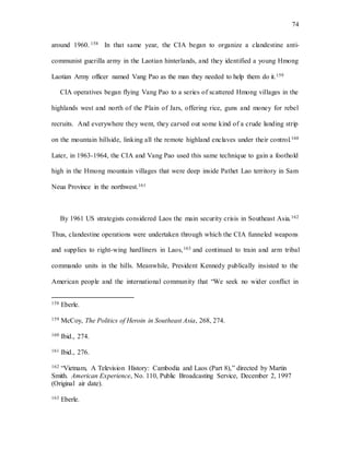74
around 1960. 158 In that same year, the CIA began to organize a clandestine anti-
communist guerilla army in the Laotian hinterlands, and they identified a young Hmong
Laotian Army officer named Vang Pao as the man they needed to help them do it.159
CIA operatives began flying Vang Pao to a series of scattered Hmong villages in the
highlands west and north of the Plain of Jars, offering rice, guns and money for rebel
recruits. And everywhere they went, they carved out some kind of a crude landing strip
on the mountain hillside, linking all the remote highland enclaves under their control.160
Later, in 1963-1964, the CIA and Vang Pao used this same technique to gain a foothold
high in the Hmong mountain villages that were deep inside Pathet Lao territory in Sam
Neua Province in the northwest.161
By 1961 US strategists considered Laos the main security crisis in Southeast Asia.162
Thus, clandestine operations were undertaken through which the CIA funneled weapons
and supplies to right-wing hardliners in Laos,163 and continued to train and arm tribal
commando units in the hills. Meanwhile, President Kennedy publically insisted to the
American people and the international community that “We seek no wider conflict in
158 Eberle.
159 McCoy, The Politics of Heroin in Southeast Asia, 268, 274.
160 Ibid., 274.
161 Ibid., 276.
162 “Vietnam, A Television History: Cambodia and Laos (Part 8),” directed by Martin
Smith. American Experience, No. 110, Public Broadcasting Service, December 2, 1997
(Original air date).
163 Eberle.
 