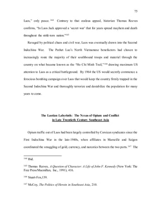 75
Laos,” only peace. 164 Contrary to that zealous appeal, historian Thomas Reeves
confirms, “In Laos Jack approved a ‘secret war’ that for years spread mayhem and death
throughout the strife-torn nation.”165
Ravaged by political chaos and civil war, Laos was eventually drawn into the Second
Indochina War. The Pathet Lao’s North Vietnamese benefactors had chosen to
increasingly route the majority of their southbound troops and materiel through the
country on what became known as the “Ho Chi Minh Trail,”166 drawing maximum US
attention to Laos as a critical battleground. By 1964 the US would secretly commence a
ferocious bombing campaign over Laos that would keep the country firmly trapped in the
Second Indochina War and thoroughly terrorize and destabilize the population for many
years to come.
The Laotian Labyrinth: The Nexus of Opium and Conflict
in Late Twentieth Century Southeast Asia
Opium traffic out of Laos had been largely controlled by Corsican syndicates since the
First Indochina War in the late-1940s, when affiliates in Marseille and Saigon
coordinated the smuggling of gold, currency, and narcotics between the two ports.167 The
164 Ibid.
165 Thomas Reeves, A Question of Character: A Life of John F. Kennedy (New York: The
Free Press/Macmillan, Inc., 1991), 416.
166 Stuart-Fox,139.
167 McCoy, The Politics of Heroin in Southeast Asia, 210.
 