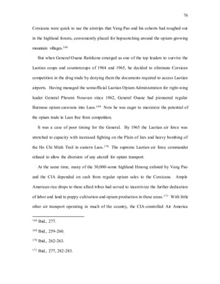 76
Corsicans were quick to use the airstrips that Vang Pao and his cohorts had roughed out
in the highland forests, conveniently placed for hopscotching around the opium-growing
mountain villages.168
But when General Ouane Rattikone emerged as one of the top leaders to survive the
Laotian coups and countercoups of 1964 and 1965, he decided to eliminate Corsican
competition in the drug trade by denying them the documents required to access Laotian
airports. Having managed the semiofficial Laotian Opium Administration for right-wing
leader General Phoumi Nosavan since 1962, General Ouane had pioneered regular
Burmese opium caravans into Laos.169 Now he was eager to maximize the potential of
the opium trade in Laos free from competition.
It was a case of poor timing for the General. By 1965 the Laotian air force was
stretched to capacity with increased fighting on the Plain of Jars and heavy bombing of
the Ho Chi Minh Trail in eastern Laos.170 The supreme Laotian air force commander
refused to allow the diversion of any aircraft for opium transport.
At the same time, many of the 30,000-some highland Hmong enlisted by Vang Pao
and the CIA depended on cash from regular opium sales to the Corsicans. Ample
American rice drops to these allied tribes had served to incentivize the further dedication
of labor and land to poppy cultivation and opium production in these areas.171 With little
other air transport operating in much of the country, the CIA-controlled Air America
168 Ibid., 277.
169 Ibid., 259-260.
170 Ibid., 262-263.
171 Ibid., 277, 282-283.
 