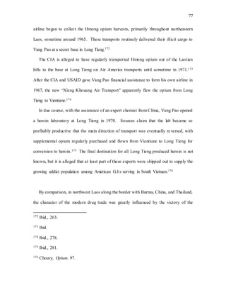 77
airline began to collect the Hmong opium harvests, primarily throughout northeastern
Laos, sometime around 1965. These transports routinely delivered their illicit cargo to
Vang Pao at a secret base in Long Tieng.172
The CIA is alleged to have regularly transported Hmong opium out of the Laotian
hills to the base at Long Tieng on Air America transports until sometime in 1971.173
After the CIA and USAID gave Vang Pao financial assistance to form his own airline in
1967, the new “Xieng Khouang Air Transport” apparently flew the opium from Long
Tieng to Vientiane.174
In due course, with the assistance of an expert chemist from China, Vang Pao opened
a heroin laboratory at Long Tieng in 1970. Sources claim that the lab became so
profitably productive that the main direction of transport was eventually reversed, with
supplemental opium regularly purchased and flown from Vientiane to Long Tieng for
conversion to heroin.175 The final destination for all Long Tieng produced heroin is not
known, but it is alleged that at least part of these exports were shipped out to supply the
growing addict population among American G.I.s serving in South Vietnam.176
By comparison, in northwest Laos along the border with Burma, China, and Thailand,
the character of the modern drug trade was greatly influenced by the victory of the
172 Ibid., 263.
173 Ibid.
174 Ibid., 278.
175 Ibid., 281.
176 Chouvy, Opium, 97.
 