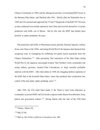 78
Chinese Communists in 1949, and the subsequent activities of remaining KMT forces in
the Burmese Shan States, and Thailand after 1961. Shortly after the Nationalist loss in
1949, the CIA rearmed and supported the 3rd and 5th Regiments of the KMT 93rd Division
as they conducted cross-border operations into China and involved themselves in opium
production and traffic out of Burma. But by this time the KMT had already been
involved in opium production for years.
The production and traffic of Manchurian opium partially financed Japanese military
forays into China in the 1930s, and during World War II the Japanese had financed their
occupying army in Guangdong by trafficking low-grade heroin purchased from the
Chinese Nationalists.177 After promoting Thai annexation of the Shan States during
World War II, the Japanese encouraged resident Thai Northern Army commander and
acting military governor, General Phin Choonhavan, to forge mutually profitable
relations with the KMT. After their defeat in 1949, the straggling holdout regiments of
the KMT fled to the bountiful Shan States, where they parlayed their connections into
control of the most prime opium producing areas.178
After 1949, the CIA hired Shan leader U Ba Thein to train Lahu tribesmen as
commandos to protect KMT and CIA border outposts inside Burma from Burmese Army
patrols and government militias. 179 Fleeing Burma after the start of the 1958 Shan
177 Chouvy, Opium, 68.
178 Ibid, 67-68.
179 McCoy, The Politics of Heroin in Southeast Asia, 308.
 