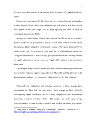 7
US government has assumed in the crafting and enforcement of a global prohibition
regime.
So too, Americans’ appetite for illicit drugs has been consistently robust, and therefore
a prime focus of US law enforcement, politicians, and policymakers, who have pressed
their agendas on the world stage. This has been especially true since the surge of
recreational drug use in the 1960s.
An important part of Richard Nixon’s “War on Drugs” in 1971 was the heavy political
pressure exerted on the government of Turkey to crack down on their domestic opium
production, officially alleged to be the primary source of the heroin flooding the US
market at that time. In more recent years, since the era of skyrocketing cocaine use
during the administration of Ronald Reagan, policy has been even more intensely focused
on supply reduction and supply control, or “supply side” solutions to the problem of
illegal drugs.
Since Reagan, many billions of dollars have been allocated to foreign governments to
eradicate illicit crops and suppress drug production. Much of this aid has been sent in the
form of military hardware, in a pronounced “militarization” of the “War on Drugs.”14
Militarized crop eradications and patrolling operations in Latin America have
characterized the “Drug War” in recent times. Such conduct has been effectively
encouraged by a rigid “certification” process to verify compliance with US requirements
concerning a nation’s anti-drug efforts. This process has made many foreign
governments eager to please in order to maintain good relations and sustain large sums of
14 “Thirty Years of America’s Drug War, a Chronology,” Frontline. Accessed 4-22-14,
https://www.pbs.org/wgbh/pages/frontline/shows/drugs/cron/.
 