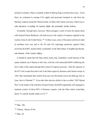 79
national revolution, Thein eventually settled in Muong Sing in northwestern Laos. From
there, he continued to arrange CIA supply and personnel transport to and from the
Burmese outposts along the Chinese border via Shan rebel opium caravans, which were a
safer alternative to sending Air America flights into potentially hostile territory.
Eventually, through these caravans, Thein arranged a series of arms-for-opium deals
with General Ouane Rattikone, who had access to the surplus of weapons supplied to the
Laotian Army by the United States.180 In these ways, some of the opium and heroin trade
in northeast Laos was tied to the US and CIA espionage operations against China
involving the KMT, trained ethnic commandos in the Shan States of neighboring Burma,
and elements of the Laotian military.
It should be noted that the Shan rebels really only controlled a small fraction of the
opium trekked out of Burma at this time, with the well-entrenched KMT trafficking the
lion’s share of the output through their control of regional caravans. After the majority of
the 93rd were routed from their turf in the Shan region by Burmese and Chinese troops in
1961, they maintained their control from just over the border across the Mekong, first in
Laos, then in Thailand.181 Even after their decisive defeat in the so-called “1967 Opium
War” at the hands of the relentless General Ouane, the KMT purportedly still managed to
maintain control of about 90% of Burmese exports, with the Shan rebels controlling
about 7%, and the Kachin rebels at 3%.182
180 Ibid., 306.
181 Chouvy, Opium, 65-66.
182 Ibid., 65.
 