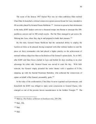 80
The scene of the famous 1967 Opium War was set when ambitious Shan warlord
Chan Shee-fu launched a colossal sixteen-ton opium caravan bound for Laos, intended to
fill an order placed by General Ouane Rattikone.183 Anxious to preserve their dominance
in the trade, KMT leaders sent over a thousand troops into Burma to intercept this 300-
packhorse caravan and its 500 armed escorts. But the Shan managed to get across the
Mekong into Laos, where they dug in and prepared to battle their pursuers.184
By this date, General Ouane Rattikone had the unchecked ability to employ the
Laotion air force as he pleased, having conspired with other military leaders to oust the
pious air force commander who had placed a higher priority on the achievement of
national military objectives than on facilitation of the General’s opium deals. So in 1967,
after KMT and Shan forces clashed in Laos and battled for days resulting in no clear
advantage for either side, General Ouane was moved to enter the fray. With little
restraint, the General simply pounded the entire theater with a squadron of T-28s,
mopping up with his Second Paratroop Battalion, who collected the sixteen-tons of
opium on behalf of the General, presumably gratis.185
In the wake of the confrontation, Chan Shee-fu never regained such prominence, and
henceforth the KMT was obliged to make some concessions to General Ouane, who
emerged as one of the premier heroin manufacturers in the Golden Triangle.186 The
183 McCoy, The Politics of Heroin in Southeast Asia, 295-296.
184 Ibid., 296.
185 Ibid.
186 Ibid.
 