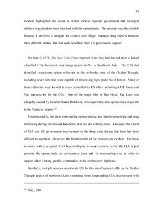 81
incident highlighted the extent to which various regional government and insurgent
military organizations were involved with the opium trade. The episode was also notable
because it involved a struggle for control over illegal Burmese drug exports between
three different entities that had each benefitted from US government support.
On June 6, 1971, The New York Times reported what they had learned from a leaked
classified CIA document concerning opium traffic in Southeast Asia. The CIA had
identified twenty-one opium refineries in the tri-border area of the Golden Triangle,
including seven labs that were capable of processing high-grade No. 4 heroin. Many of
these refineries were located in areas controlled by US allies, including KMT forces and
Yao mercenaries for the CIA. One of the major labs in Ban Houei Sai, Laos was
allegedly owned by General Ouane Rattikone, who apparently also sponsored a major lab
in the Vientiane region.187
Understandably, the facts surrounding opium production, heroin processing and drug
trafficking during the Second Indochina War are not entirely clear. Likewise, the extent
of CIA and US government involvement in the drug trade during this time has been
difficult to ascertain. However, the fundamentals of the situation are evident. The basic
scenario, widely accepted if not beyond dispute in some quarters, is that the CIA helped
promote the opium trade in northeastern Laos and the surrounding area in order to
support allied Hmong guerilla commandos in the northeastern highlands.
Similarly, multiple sources corroborate US facilitation of opium traffic in the Golden
Triangle region of northwest Laos stemming from longstanding CIA involvement with
187 Ibid., 248.
 