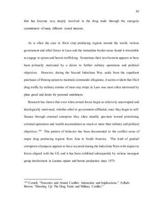 83
that has become very deeply involved in the drug trade through the energetic
commitment of many different vested interests.
As is often the case in illicit crop producing regions around the world, various
government and rebel forces in Laos and the immediate border areas found it irresistible
to engage in opium and heroin trafficking. Sometimes their involvement appears to have
been primarily motivated by a desire to further military operations and political
objectives. However, during the Second Indochina War, aside from the expedient
purchases of Hmong opium to maintain commando allegiance, it seems evident that illicit
drug traffic by military entities of most any stripe in Laos was most often motivated by
plain greed and desire for personal enrichment.
Research has shown that even when armed forces begin as relatively uncorrupted and
ideologically motivated, whether rebel or government-affiliated, once they begin to self-
finance through criminal enterprise they often steadily gravitate toward prioritizing
criminal operations and wealth accumulation as much or more than military and political
objectives.189 This pattern of behavior has been documented in the conflict areas of
major drug producing regions from Asia to South America. This kind of gradual
corruption of purpose appears to have occurred during the Indochina Wars with respect to
forces aligned with the US, and it has been exhibited subsequently by various insurgent
group involvement in Laotian opium and heroin production since 1975.
189 Cornell, “Narcotics and Armed Conflict: Interaction and Implications;” Felbab-
Brown, “Shooting Up: The Drug Trade and Military Conflict.”
 