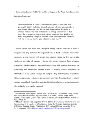 84
Economist and author Paul Collier and his colleagues at the World Bank have written
about this phenomenon:
Most entrepreneurs of violence have essentially political objectives, and
presumably initially undertake criminal activities only as a grim necessity to
raise finance. However, over time the daily tasks involved in running a
criminal business may tend inadvertently to develop a momentum of their
own. The organization attracts more criminal types and fewer idealists, so
that it may gradually change its character. Some rebel leaderships tend to do
well out of war and may be quite reluctant to see it end.190
Indeed, around the world and throughout history, soldiers involved in wars of
insurgency and drug traffickers have operated hand in hand. Symbiotic relationships
presumably evolve because both groups must operate outside the law and develop
clandestine networks of support. Around the world, observers have witnessed
transnational criminal networks increasingly cooperating with localized insurgents, and
collaborating with international terrorists as well.191 In many cases of insurgency – as
with the KMT in the Golden Triangle, for example – drug trafficking may be combined
with espionage-related ventures or reconnaissance activities. Consequently, it eventually
becomes very difficult for an observer to identify individual actors or groups as primarily
either politically or criminally motivated.
190 World Bank, Breaking the Conflict Trap: Civil War and Development Policy, World
Bank Policy Research Report, by Paul Collier, V. L. Elliott, Havard Hegre, Anke
Hoeffler, Marta Reynal-Querol, and Nicholas Sambanis. (World Bank/Oxford University
Press, 2003), 79.
191 Michael Miklaucic and Jacqueline Brewer, Editors, Convergence: Illicit Networks and
National Security in the Age of Globalization, Center for Complex Operations/Institute
for National Strategic Studies (Washington, DC: National Defense University Press,
2013). Accessed 9-29-14, http://www.defenceiq.com/PDFS/convergence.pdf.
 