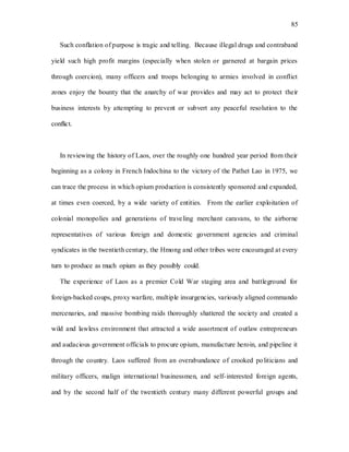 85
Such conflation of purpose is tragic and telling. Because illegal drugs and contraband
yield such high profit margins (especially when stolen or garnered at bargain prices
through coercion), many officers and troops belonging to armies involved in conflict
zones enjoy the bounty that the anarchy of war provides and may act to protect their
business interests by attempting to prevent or subvert any peaceful resolution to the
conflict.
In reviewing the history of Laos, over the roughly one hundred year period from their
beginning as a colony in French Indochina to the victory of the Pathet Lao in 1975, we
can trace the process in which opium production is consistently sponsored and expanded,
at times even coerced, by a wide variety of entities. From the earlier exploitation of
colonial monopolies and generations of traveling merchant caravans, to the airborne
representatives of various foreign and domestic government agencies and criminal
syndicates in the twentieth century, the Hmong and other tribes were encouraged at every
turn to produce as much opium as they possibly could.
The experience of Laos as a premier Cold War staging area and battleground for
foreign-backed coups, proxy warfare, multiple insurgencies, variously aligned commando
mercenaries, and massive bombing raids thoroughly shattered the society and created a
wild and lawless environment that attracted a wide assortment of outlaw entrepreneurs
and audacious government officials to procure opium, manufacture heroin, and pipeline it
through the country. Laos suffered from an overabundance of crooked politicians and
military officers, malign international businessmen, and self-interested foreign agents,
and by the second half of the twentieth century many different powerful groups and
 