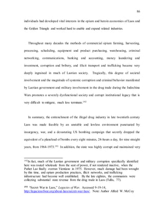 86
individuals had developed vital interests in the opium and heroin economies of Laos and
the Golden Triangle and worked hard to enable and expand related industries.
Throughout many decades the methods of commercial opium farming, harvesting,
processing, scheduling, equipment and product purchasing, warehousing, criminal
networking, communications, banking and accounting, money laundering and
investment, corruption and bribery, and illicit transport and trafficking became very
deeply ingrained in much of Laotian society. Tragically, this degree of societal
involvement and the magnitude of systemic corruption and criminal behavior manifested
by Laotian government and military involvement in the drug trade during the Indochina
Wars promotes a severely dysfunctional society and corrupt institutional legacy that is
very difficult to mitigate, much less terminate.192
In summary, the entrenchment of the illegal drug industry in late twentieth century
Laos was made feasible by an unstable and lawless environment punctuated by
insurgency, war, and a devastating US bombing campaign that secretly dropped the
equivalent of a planeload of bombs every eight minutes, 24-hours a day, for nine straight
years, from 1964-1973.193 In addition, the state was highly corrupt and maintained very
192In fact, much of the Laotian government and military corruption specifically identified
here was routed wholesale from the seat of power, if not rendered inactive, when the
Pathet Lao finally overran Vientiane in 1975. However, much damage had been wrought
by this time, and opium production practices, illicit networks, and trafficking
infrastructure had become well established. By the late eighties, the communists were
collecting substantial state revenue from the drug trade in Laos (Tullis, 77).
193 “Secret War in Laos,” Legacies of War. Accessed 9-19-14,
http://legaciesofwar.org/about-laos/secret-war-laos/. Note: Author Alfred W. McCoy
 