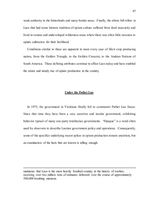 87
weak authority in the hinterlands and many border areas. Finally, the ethnic hill tribes in
Laos that had some historic tradition of opium culture suffered from food insecurity and
lived in remote and undeveloped wilderness areas where there was often little recourse to
opium cultivation for their livelihood.
Conditions similar to these are apparent in most every case of illicit crop producing
nation, from the Golden Triangle, to the Golden Crescent, to the Andean Nations of
South America. These defining attributes continue to affect Laos today and have enabled
the return and steady rise of opium production in the country.
Under the Pathet Lao
In 1975, the government in Vientiane finally fell to communist Pathet Lao forces.
Since that time they have been a very secretive and insular government, exhibiting
behavior typical of many one-party totalitarian governments. “Opaque” is a word often
used by observers to describe Laotian government policy and operations. Consequently,
some of the specifics underlying recent spikes in opium production remain uncertain, but
an examination of the facts that are known is telling enough.
maintains that Laos is the most heavily bombed country in the history of warfare,
receiving over two million tons of ordnance delivered over the course of approximately
580,000 bombing missions.
 