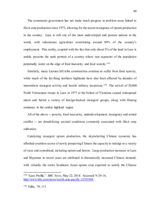 88
The communist government has not made much progress in problem areas linked to
illicit crop production since 1975, allowing for the recent resurgence of opium production
in the country. Laos is still one of the most undeveloped and poorest nations in the
world, with subsistence agriculture constituting around 80% of the country’s
employment. This reality, coupled with the fact that only about 5% of the land in Laos is
arable, presents the stark portrait of a country where vast segments of the population
perpetually teeter on the edge of food insecurity and food scarcity.194
Similarly, many Laotian hill tribe communities continue to suffer from food scarcity,
while much of the far-flung northern highlands have also been affected by decades of
intermittent insurgent activity and hostile military incursions.195 The arrival of 30,000
North Vietnamese troops in Laos in 1977 at the behest of Vientiane caused widespread
alarm and fueled a variety of foreign-backed insurgent groups, along with Hmong
resistance in the central highland region.
All of the above -- poverty, food insecurity, underdevelopment, insurgency and armed
conflict -- are destabilizing societal conditions commonly associated with illicit crop
cultivation.
Catalyzing resurgent opium production, the skyrocketing Chinese economy has
afforded countless scores of newly prospering Chinese the capacity to indulge in a variety
of vices and contraband, including opium and heroin. Large production increases in Laos
and Myanmar in recent years are attributed to dramatically increased Chinese demand,
with virtually the entire Southeast Asian opium crop exported to satisfy the Chinese
194 “Laos Profile,” BBC News, May 22, 2014. Accessed 9-29-14,
http://www.bbc.com/news/world-asia-pacific-15351898.
195 Tullis, 79, 111.
 
