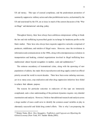 8
US aid money. This type of coerced compliance, and the predominant promotion of
summarily suppressive military action and other prohibitionist tactics, orchestrated by the
US and sanctioned by the UN, are at issue in much of the current discussion of the “War
on Drugs” and international anti-drug policy.
Throughout history, there have always been ambitious entrepreneurs willing to break
the law and risk trafficking in proscribed goods in exchange for handsome profits on the
black market. There have also always been requisite supportive networks comprised of
producers, middlemen, and retailers of illegal wares. However, since the revolutions in
information and communications in the 1980s, along with contemporaneous evolutions in
transportation and banking, criminal organizations involved in illegal trafficking have
mushroomed almost beyond recognition in number, scale and sophistication.15
The ominous ascendancy of transnational crime, along with the spawning of new
populations of addicts, has made illicit crop reduction and drug supply control an official
priority around the world in recent decades. There have been some enduring successes,
yet in so many cases, crop eradication and other drug suppression initiatives have failed
to achieve their ultimate purpose.
The reasons for particular outcomes in endeavors of this type are immensely
complicated, and a clear understanding of the pertinent dynamics requires very detailed
examination and analysis. However, I believe that additional research and analysis across
a large number of cases could serve to identify the common causal variables at play in
alternately successful and failed drug control efforts. This is why I am proposing the
15 Moisés Naím, Illicit: How Smugglers, Traffickers, and Copycats are Hijacking the
Global Economy (New York, NY: Anchor Books,2005).
 