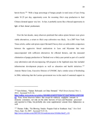 89
heroin boom.196 With a large percentage of hungry people in rural areas of Laos living
under $1.25 per day, opportunity costs for resuming illicit crop production to feed
Chinese demand appear very low. In fact, it probably seems like a blessed opportunity in
light of their dismal predicament.
Over the last decade, many observers predicted that unless opium farmers were given
viable alternatives, a return to illicit crop cultivation was likely. In a 2007 New York
Times article, author and opium expert Bernard Chouvy drew an unfavorable comparison
between the aggressive forced eradications in Laos and Myanmar that were
unaccompanied with sufficient alternatives for effected farmers, and the measured
elimination of poppy production in Thailand over a thirty-year period as part of a careful
crop substitution and all-encompassing AD program in the highland areas that included
infrastructure development projects as well as education and health initiatives. 197
Antonio Maria Costa, Executive Director of UNODC, had a similar sense of foreboding
in 2006, indicating that the Laotian government was in dire need of sustained support in
196 Sam Holmes, “Opium Rebounds on China Demand,” Wall Street Journal, Nov. 1,
2012. Accessed 9-23-14,
http://online.wsj.com/news/articles/SB100014240529702047071045780906142859308
62. Note: Some observers believe that except for relatively negligible amounts to
domestic consumers, not only are the entire harvests of Laos and Myanmar processed
and exported to China, but probably also some supplemental amount from Afghanistan as
well.
197 Thomas Fuller, “No Blowing Smoke: Poppies Fade in Southeast Asia,” New York
Times, Sept. 16, 2007. Accessed 9-23-14,
http://www.nytimes.com/2007/09/16/weekinreview/16fuller.html?_r=0.
 