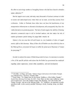 90
the effort to assist large numbers of struggling farmers who had been forced to abandon
opium cultivation.198
But the support never came, and today many thousands of Laotians continue to reside
in remote and undeveloped areas where there are no roads, several days journey from
civilization. Unlike in Thailand, these tribes have not been the beneficiaries of any
transportation infrastructure or alternative development, and consequently they have few
viable alternatives to producing opium. The lack of roads negates the viability of farming
alternative commercial crops to sell in lowland markets, and also makes the risk of
random government patrols looking for poppy fields virtually nil.
Opium is the one crop that will pull buyers in, over hundreds of miles of rugged
terrain, right to their doorstep. Many of these far off hamlets are also relatively close to
the Mekong River, convenient for buyers to traffic the opium up to Myanmar or Yunnan
for processing.199
In order to analyze the causes of failed drug control in Laos, it is necessary to examine
a few of the specific policies and actions that the Pathet Lao government has employed
regarding opium suppression, remote ethnic populations, and rural development.
198 UN Office on Drugs and Crime, “Opium Poppy Cultivation in the Golden Triangle.
Lao PDR,Myanmar, Thailand,” October 2006.
199 David Eimer, “It’s Happy Hour for the Heroin Traffickers of the Golden Triangle,”
South China Morning Post, Sept. 26, 2013. Note: There are three main trafficking routes
out of central Laos: one to the northern border with Myanmar, one to the border with
Yunnan Province, and one to the Mekong (Tullis, 78). Traffickers are purported to prefer
speedboat traffic on the scarcely patrolled Mekong to slowly bouncing along over inland
routes.
 
