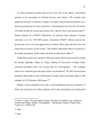 91
As opium production reached peak levels at the end of the eighties, international
pressure on the government in Vientiane became more intense. The Laotians were
apparently amenable to reduction strategies, but rightly stressed that development was a
necessary prerequisite for opium eradication. Unrelenting pressure from the US and the
UN finally pushed the Laotian government into a specific illicit crop reduction plan.200
Despite adoption of a UNDCP “Masterplan” for relatively rapid reduction of opium
cultivation over the 1994-2000 period, dissatisfied UNDCP officials pressed the
government to act even more aggressively to eradicate illicit crops and drive down the
annual harvest statistics for the country. The UNDCP offered $80 million in assistance if
the Laotian government would comply and ramp up enforcement efforts.201
Sufficiently incentivized, starting in 2002 government officials spent months scouring
the Laotian highlands, village by village, ordering the destruction of poppy fields,
collecting stockpiled seeds, and levying fines for noncompliance. The campaign
achieved its immediate goal and opium yields soon plummeted. By 2007 Laotian opium
production had shrunk to only 1,500 hectares (9 tonnes), down from peak yields in 1989
estimated at 42,130 hectares (380 tonnes).202
Diligent Laotian eradication did result in much-ballyhooed short-term reductions of
illicit crop cultivation, but without adequate AD it also exacerbated some fundamental
200 Paul T. Cohen, “The post-opium scenario and rubber in northern Laos: Alternative
Western and Chinese models of development,” International Journal of Drug Policy,
Vol.20, No. 5 (2009): 425.
201 Ibid.
202 Ibid.
 
