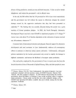92
drivers of drug production, namely poverty and food insecurity. It also served to further
delegitimize and weaken the government’s writ in affected areas.
In the end, the $80 million that the UN promised for AD in Laos never materialized,
and the government was left without the means to effectively mitigate the societal
damage caused by the aggressive eradication that they had been persuaded to
undertake.203 The funding that was actually allocated during this period was a grim
mockery of former grandiose pledges. In 2005, the North Phongsaly Alternative
Development Project received a mere $29,600 to implement programs in 33 villages.204
Across Laos, only about 5% of families dependent on the cultivation of opium received
any AD assistance whatsoever.205
Consistent lack of international attention and adequate financial support for alternative
development and rural assistance in Laos fundamentally undercut all contemporary
efforts to eradicate or otherwise reduce opium cultivation. Unfortunately, subsequent
policies undertaken by the Laotian government only served to amplify the damage to
highland communities and increase the likelihood of resurgent opium production.
One such policy employed by the government of Laos in recent years has been the
forced relocation of tens of thousands of upland Hmong, Akha, and other peoples to more
203 Chouvy, Opium, 154-156. Note: Unfortunately, the period of intensive Lao crop
eradication coincided with the notorious tenure of UNDCP Executive Director Pino
Arlacchi, who later resigned in disgrace. In 1999 Arlacchi had promised the Laotian
government about $80 million in assistance if they would accelerate efforts to suppress
opium production. Chouvy points out that this was a truly outlandish pledge, as the
UNDCP only had about $38 million available that year to divide among all of its field
operations worldwide.
204 Chouvy, Opium, 185.
205 Ibid.
 