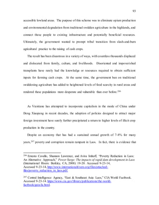 93
accessible lowland areas. The purpose of this scheme was to eliminate opium production
and environmental degradation from traditional swidden agriculture in the highlands, and
connect those people to existing infrastructure and potentially beneficial resources.
Ultimately, the government wanted to prompt tribal transition from slash-and-burn
agricultural practice to the raising of cash crops.
The result has been disastrous in a variety of ways, with countless thousands displaced
and dislocated from family, culture, and livelihoods. Disoriented and impoverished
transplants have rarely had the knowledge or resources required to obtain sufficient
inputs for farming cash crops. At the same time, the government ban on traditional
swiddening agriculture has added to heightened levels of food scarcity in rural areas and
rendered these populations more desperate and vulnerable than ever before.206
As Vientiane has attempted to incorporate capitalism in the mode of China under
Deng Xiaopeng in recent decades, the adoption of policies designed to attract major
foreign investment have surely further precipitated a return to higher levels of illicit crop
production in the country.
Despite an economy that has had a sustained annual growth of 7-8% for many
years,207 poverty and corruption remain rampant in Laos. In fact, there is evidence that
206 Ernesto Cavallo, Shannon Lawrence, and Aviva Imhoff, “Poverty Reduction in Laos:
An Alternative Approach,” Power Surge: The impacts of rapid dam development in Laos
(International Rivers: Berkley, CA, 2008): 19-20. Accessed 9-23-14,
Accessed 9-23-14, http://www.internationalrivers.org/files/attached-
files/poverty_reduction_in_laos.pdf.
207 Central Intelligence Agency, “East & Southeast Asia: Laos,” CIA World Factbook.
Accessed 9-23-14. https://www.cia.gov/library/publications/the-world-
factbook/geos/la.html.
 